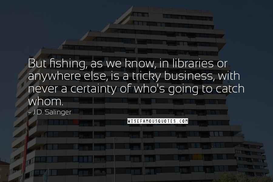 J.D. Salinger Quotes: But fishing, as we know, in libraries or anywhere else, is a tricky business, with never a certainty of who's going to catch whom.