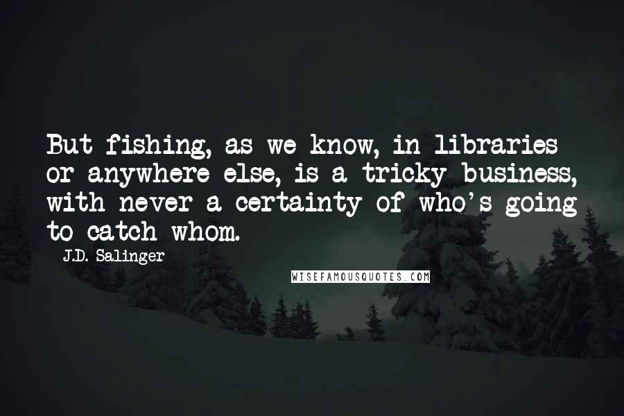 J.D. Salinger Quotes: But fishing, as we know, in libraries or anywhere else, is a tricky business, with never a certainty of who's going to catch whom.