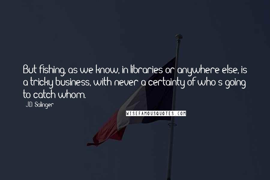 J.D. Salinger Quotes: But fishing, as we know, in libraries or anywhere else, is a tricky business, with never a certainty of who's going to catch whom.