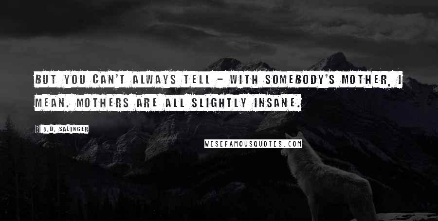 J.D. Salinger Quotes: But you can't always tell - with somebody's mother, I mean. Mothers are all slightly insane.