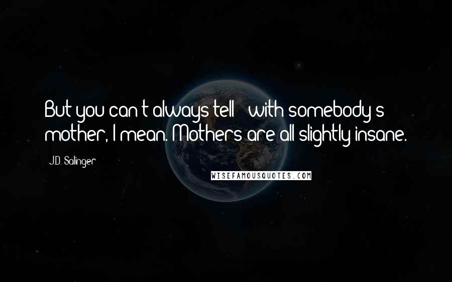 J.D. Salinger Quotes: But you can't always tell - with somebody's mother, I mean. Mothers are all slightly insane.