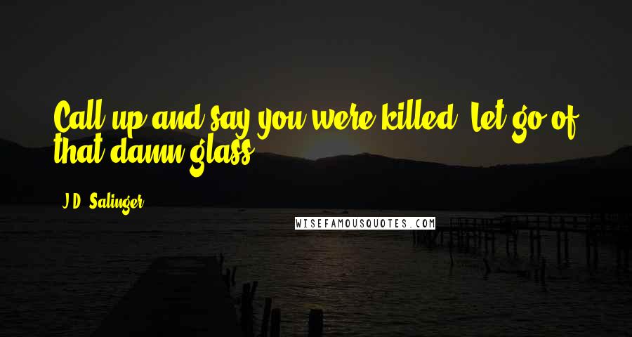 J.D. Salinger Quotes: Call up and say you were killed. Let go of that damn glass.