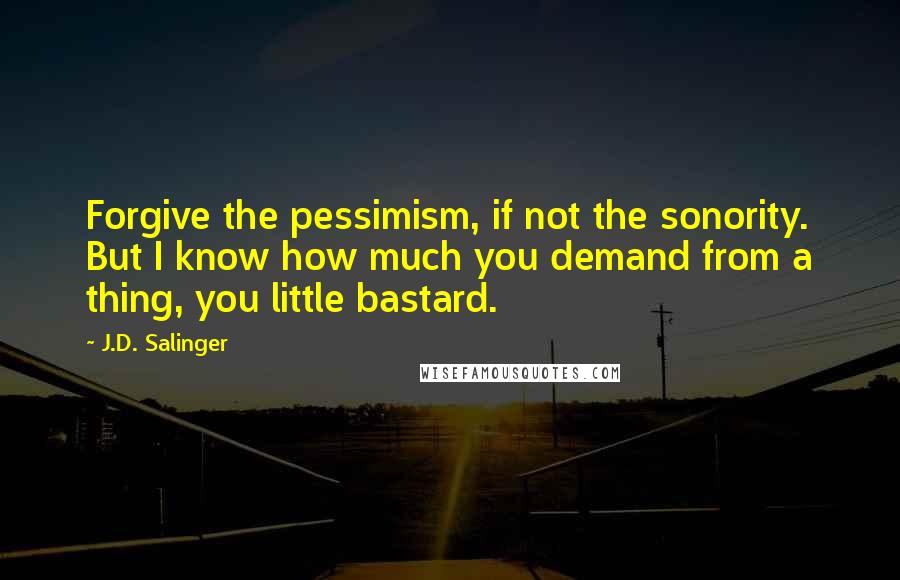 J.D. Salinger Quotes: Forgive the pessimism, if not the sonority. But I know how much you demand from a thing, you little bastard.