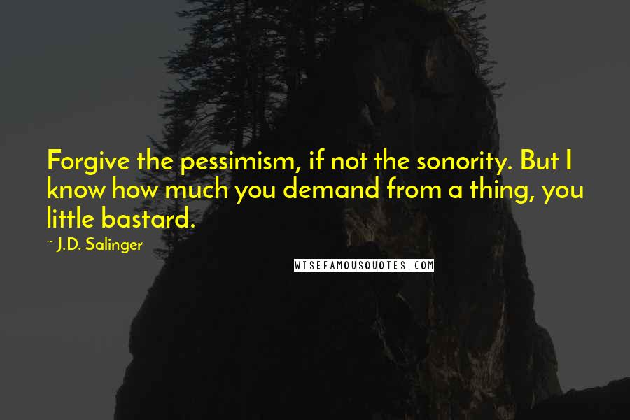 J.D. Salinger Quotes: Forgive the pessimism, if not the sonority. But I know how much you demand from a thing, you little bastard.