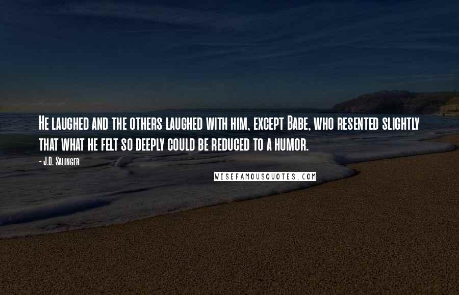 J.D. Salinger Quotes: He laughed and the others laughed with him, except Babe, who resented slightly that what he felt so deeply could be reduced to a humor.