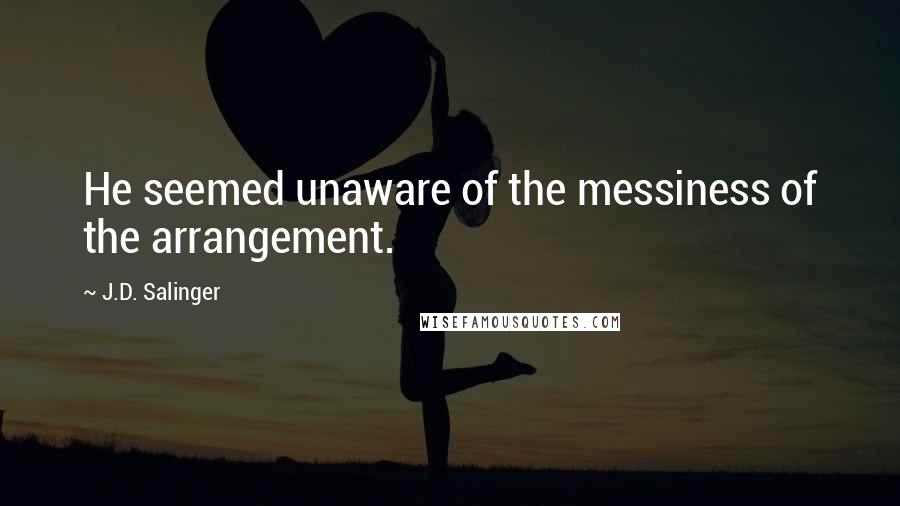 J.D. Salinger Quotes: He seemed unaware of the messiness of the arrangement.