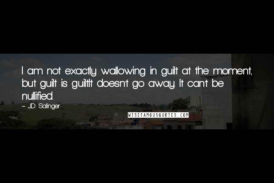 J.D. Salinger Quotes: I am not exactly wallowing in guilt at the moment, but guilt is guilt.It doesn't go away. It can't be nullified.