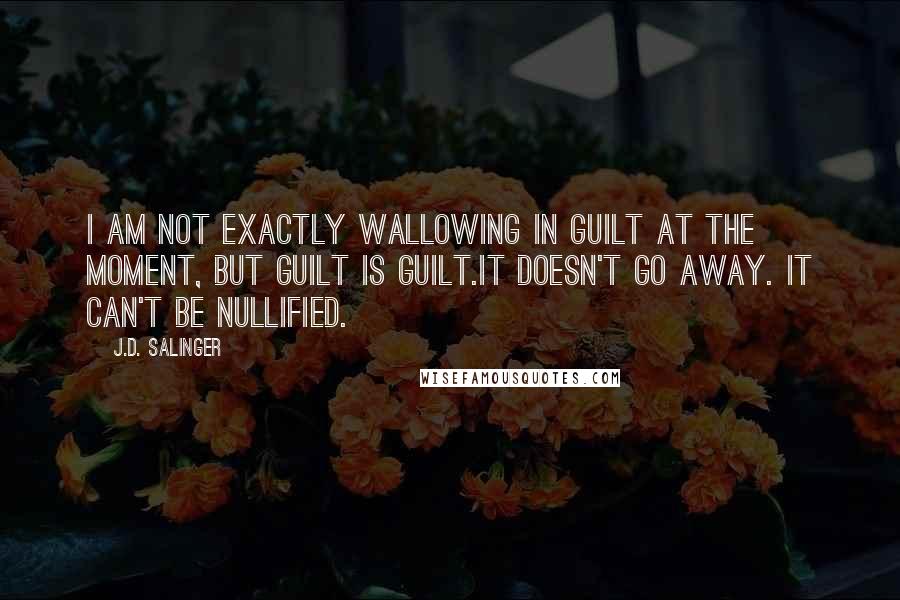 J.D. Salinger Quotes: I am not exactly wallowing in guilt at the moment, but guilt is guilt.It doesn't go away. It can't be nullified.