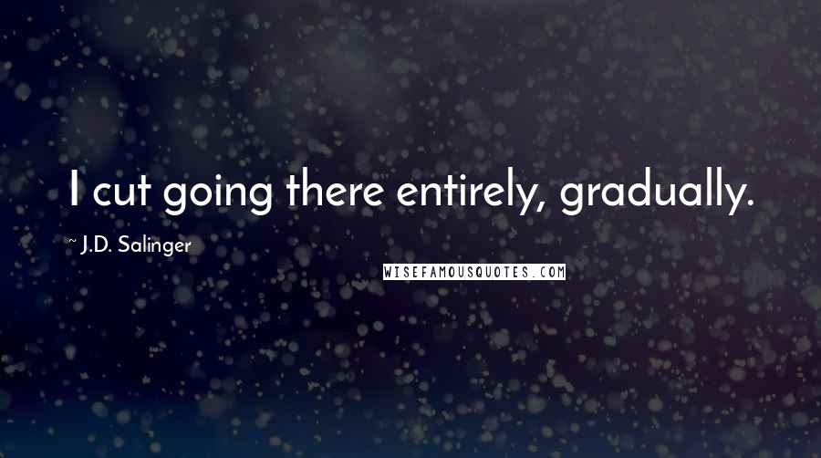 J.D. Salinger Quotes: I cut going there entirely, gradually.
