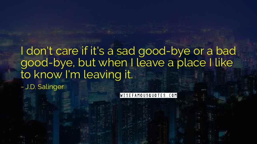 J.D. Salinger Quotes: I don't care if it's a sad good-bye or a bad good-bye, but when I leave a place I like to know I'm leaving it.