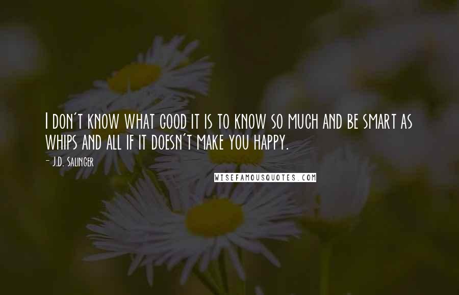 J.D. Salinger Quotes: I don't know what good it is to know so much and be smart as whips and all if it doesn't make you happy.