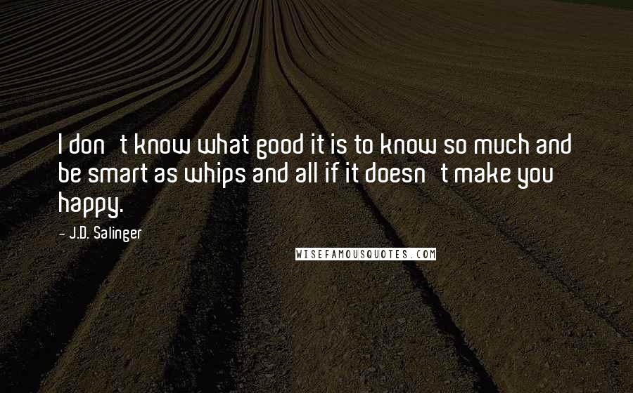 J.D. Salinger Quotes: I don't know what good it is to know so much and be smart as whips and all if it doesn't make you happy.