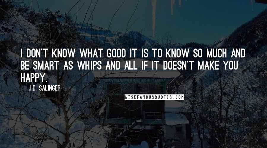 J.D. Salinger Quotes: I don't know what good it is to know so much and be smart as whips and all if it doesn't make you happy.