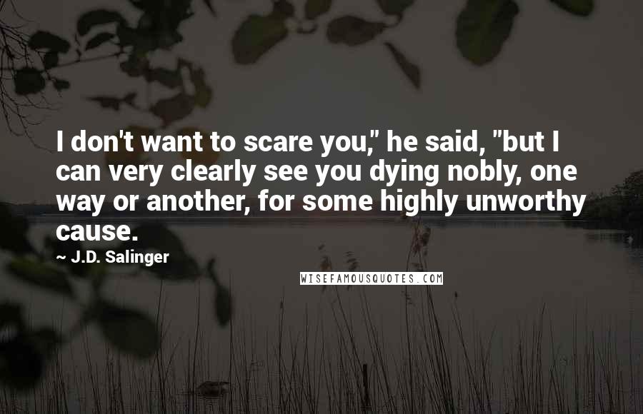 J.D. Salinger Quotes: I don't want to scare you," he said, "but I can very clearly see you dying nobly, one way or another, for some highly unworthy cause.