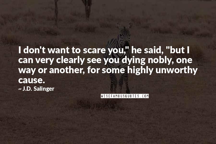 J.D. Salinger Quotes: I don't want to scare you," he said, "but I can very clearly see you dying nobly, one way or another, for some highly unworthy cause.