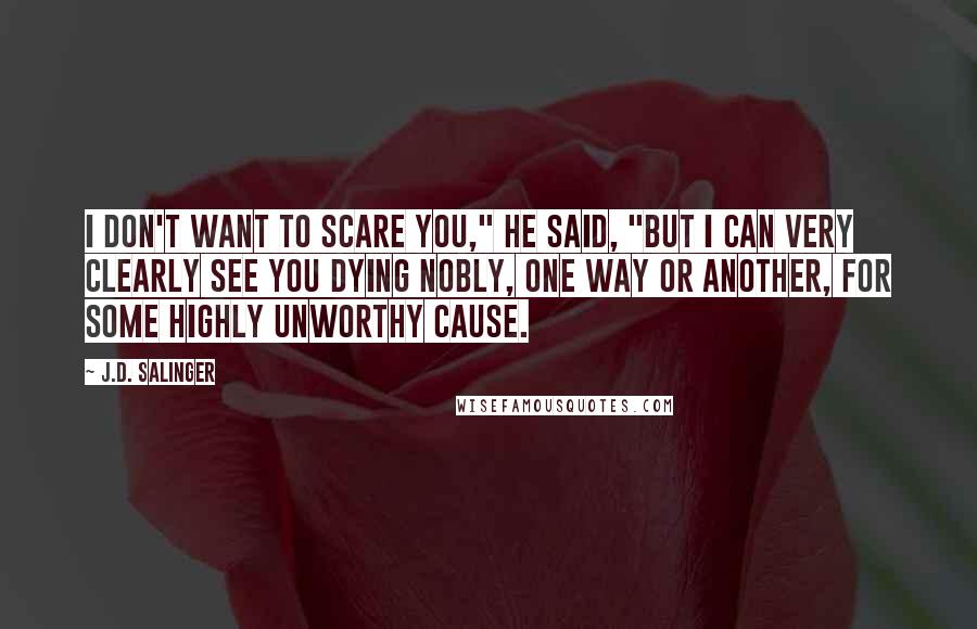 J.D. Salinger Quotes: I don't want to scare you," he said, "but I can very clearly see you dying nobly, one way or another, for some highly unworthy cause.