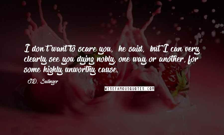 J.D. Salinger Quotes: I don't want to scare you," he said, "but I can very clearly see you dying nobly, one way or another, for some highly unworthy cause.