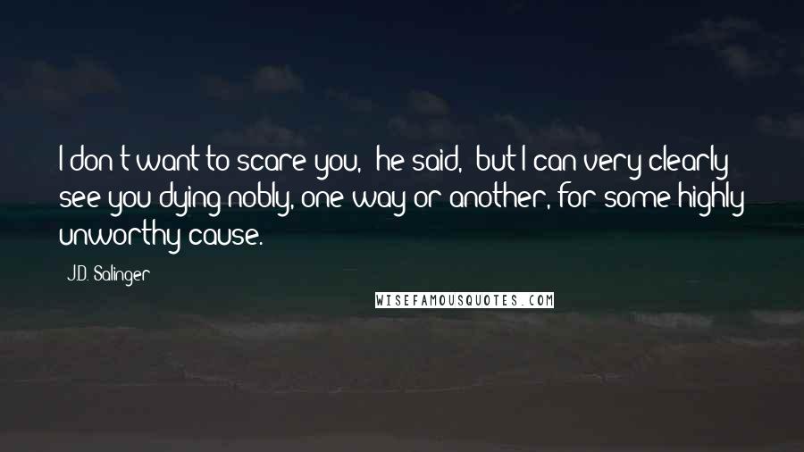 J.D. Salinger Quotes: I don't want to scare you," he said, "but I can very clearly see you dying nobly, one way or another, for some highly unworthy cause.