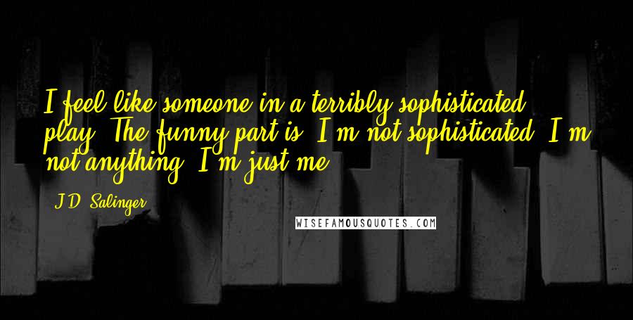 J.D. Salinger Quotes: I feel like someone in a terribly sophisticated play. The funny part is, I'm not sophisticated. I'm not anything. I'm just me.