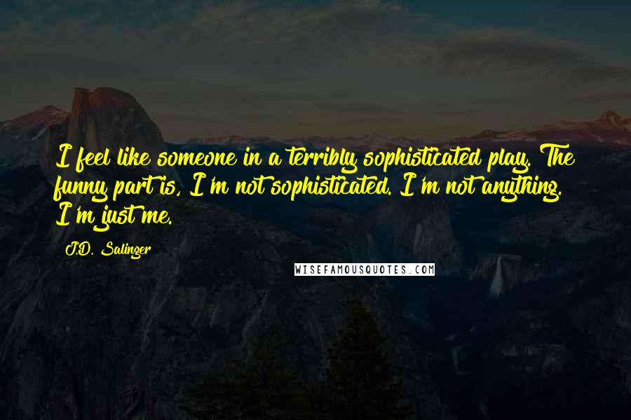 J.D. Salinger Quotes: I feel like someone in a terribly sophisticated play. The funny part is, I'm not sophisticated. I'm not anything. I'm just me.