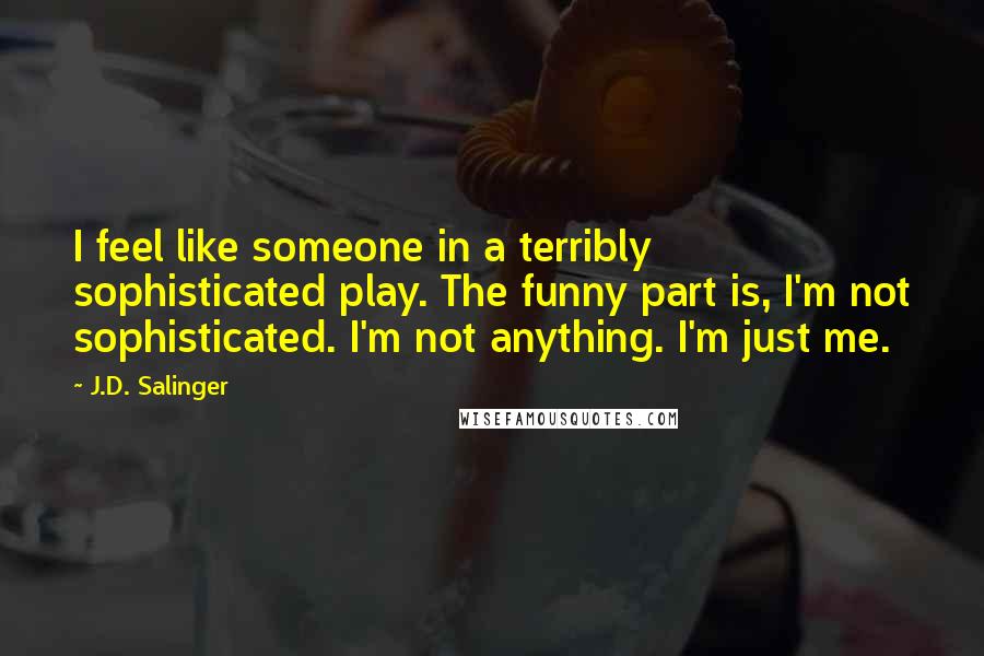 J.D. Salinger Quotes: I feel like someone in a terribly sophisticated play. The funny part is, I'm not sophisticated. I'm not anything. I'm just me.