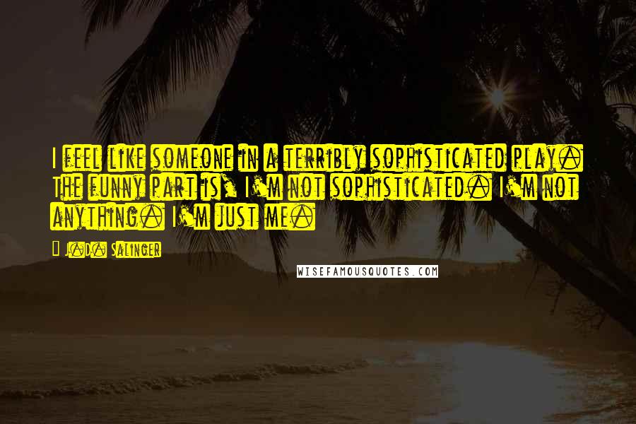 J.D. Salinger Quotes: I feel like someone in a terribly sophisticated play. The funny part is, I'm not sophisticated. I'm not anything. I'm just me.