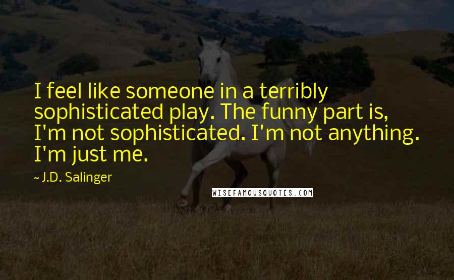 J.D. Salinger Quotes: I feel like someone in a terribly sophisticated play. The funny part is, I'm not sophisticated. I'm not anything. I'm just me.