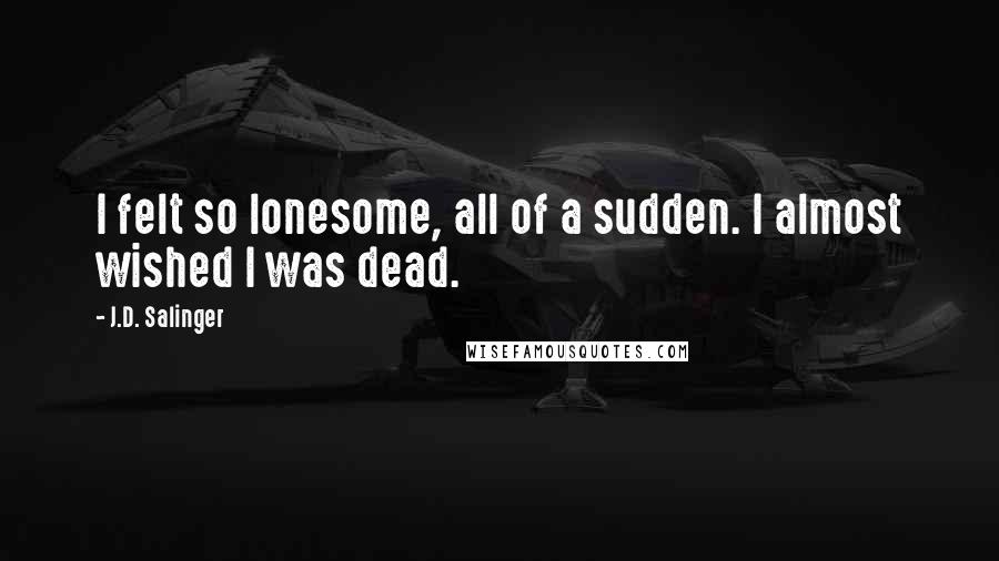 J.D. Salinger Quotes: I felt so lonesome, all of a sudden. I almost wished I was dead.