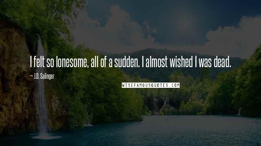 J.D. Salinger Quotes: I felt so lonesome, all of a sudden. I almost wished I was dead.