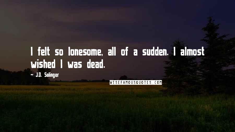 J.D. Salinger Quotes: I felt so lonesome, all of a sudden. I almost wished I was dead.