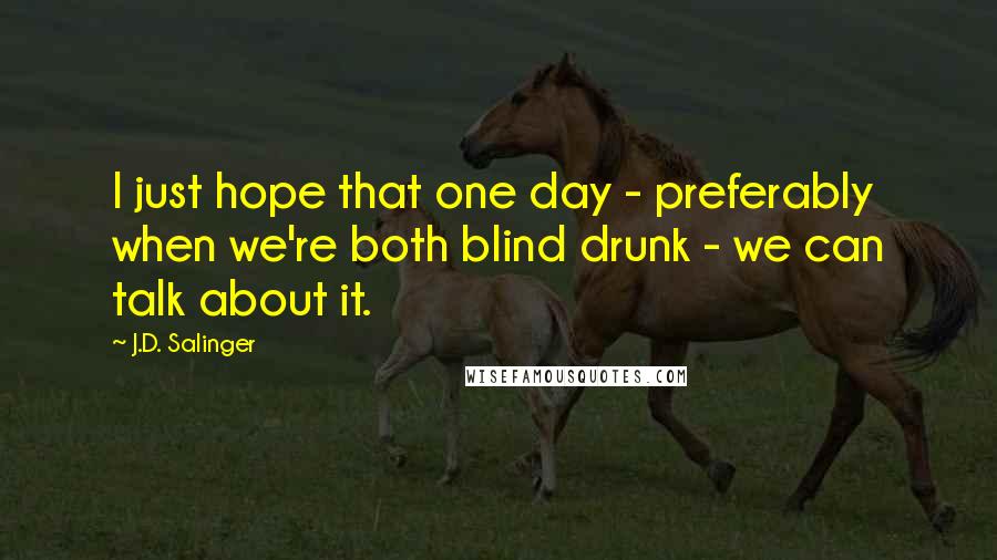 J.D. Salinger Quotes: I just hope that one day - preferably when we're both blind drunk - we can talk about it.