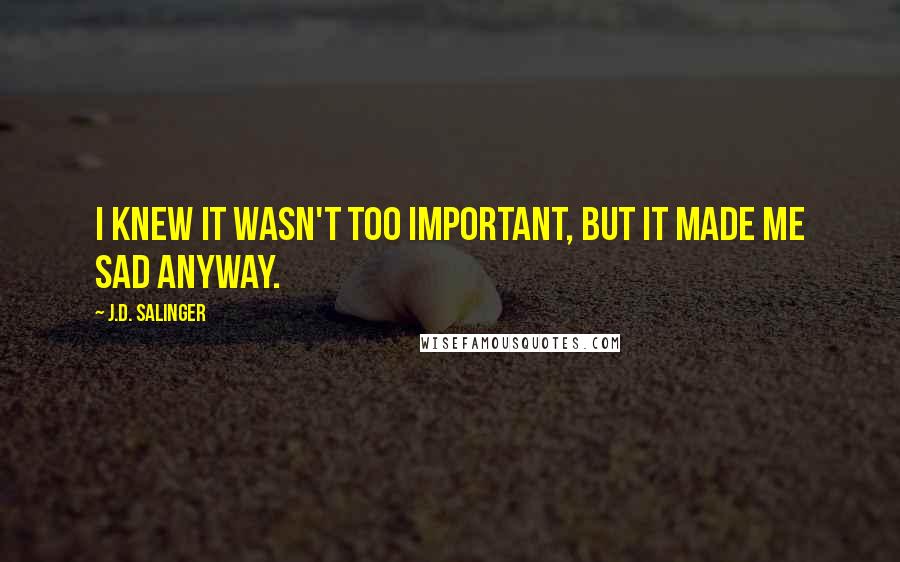 J.D. Salinger Quotes: I knew it wasn't too important, but it made me sad anyway.