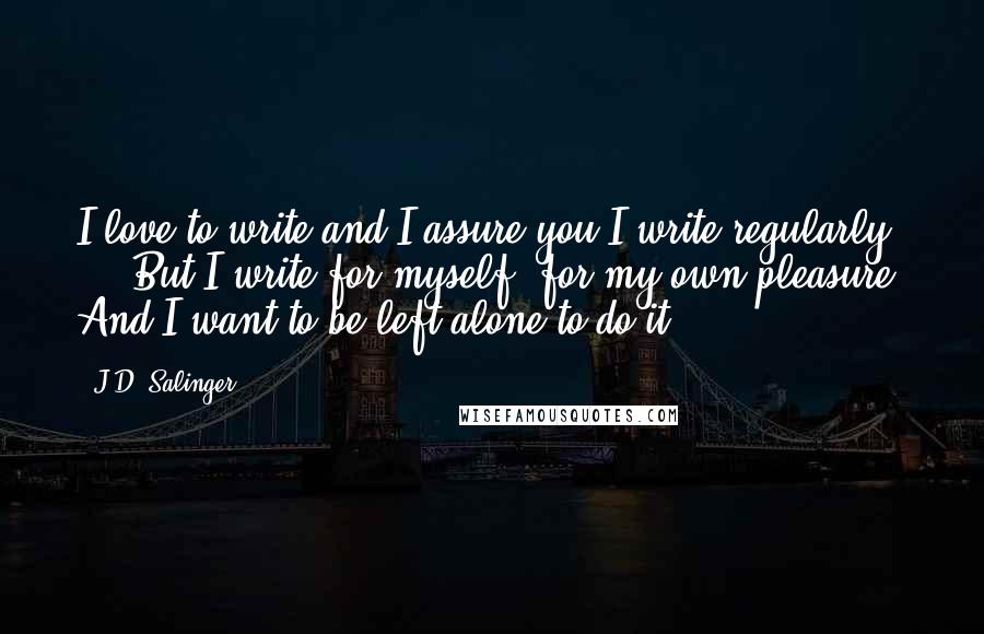 J.D. Salinger Quotes: I love to write and I assure you I write regularly ... But I write for myself, for my own pleasure. And I want to be left alone to do it.