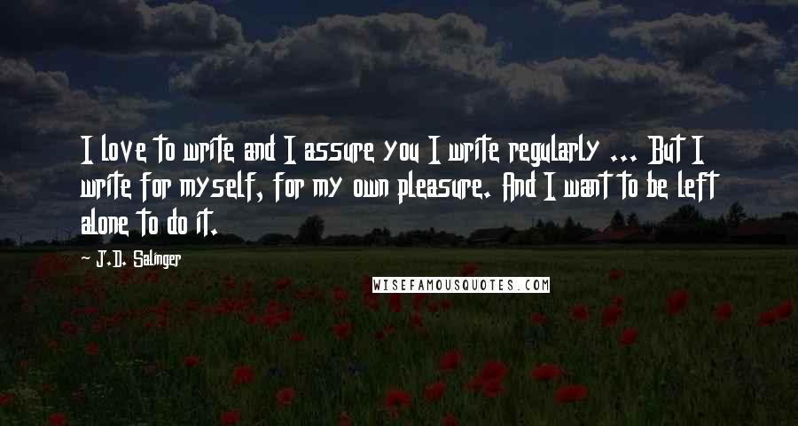 J.D. Salinger Quotes: I love to write and I assure you I write regularly ... But I write for myself, for my own pleasure. And I want to be left alone to do it.