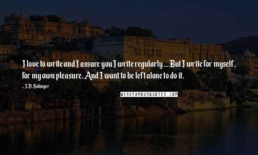 J.D. Salinger Quotes: I love to write and I assure you I write regularly ... But I write for myself, for my own pleasure. And I want to be left alone to do it.