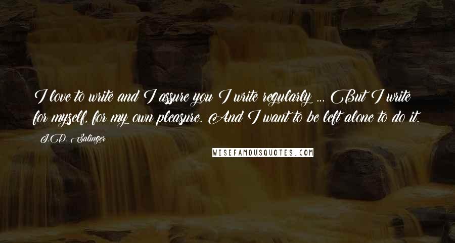 J.D. Salinger Quotes: I love to write and I assure you I write regularly ... But I write for myself, for my own pleasure. And I want to be left alone to do it.