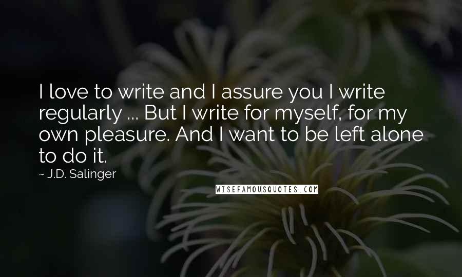 J.D. Salinger Quotes: I love to write and I assure you I write regularly ... But I write for myself, for my own pleasure. And I want to be left alone to do it.