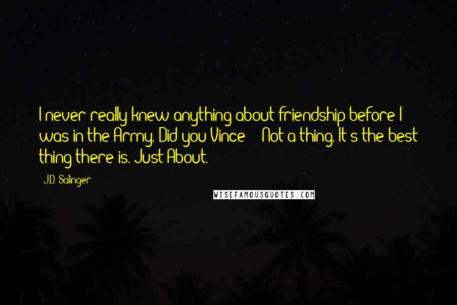 J.D. Salinger Quotes: I never really knew anything about friendship before I was in the Army. Did you Vince?" "Not a thing. It's the best thing there is. Just About.