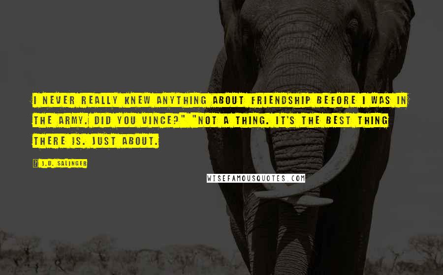 J.D. Salinger Quotes: I never really knew anything about friendship before I was in the Army. Did you Vince?" "Not a thing. It's the best thing there is. Just About.