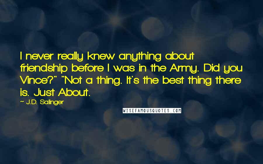 J.D. Salinger Quotes: I never really knew anything about friendship before I was in the Army. Did you Vince?" "Not a thing. It's the best thing there is. Just About.