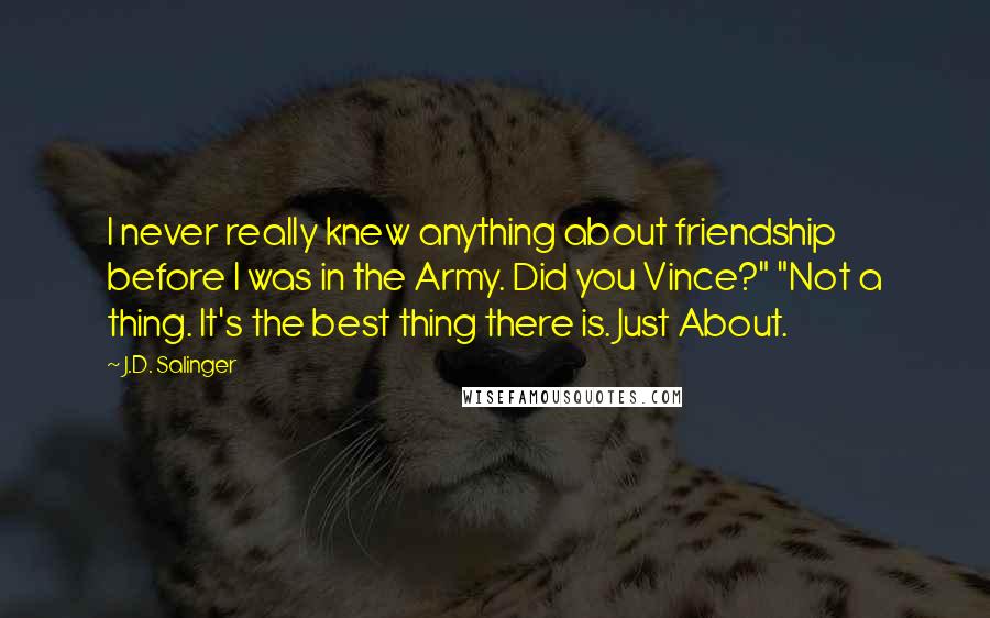 J.D. Salinger Quotes: I never really knew anything about friendship before I was in the Army. Did you Vince?" "Not a thing. It's the best thing there is. Just About.