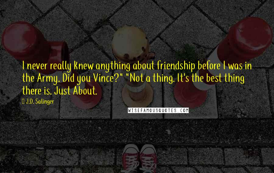 J.D. Salinger Quotes: I never really knew anything about friendship before I was in the Army. Did you Vince?" "Not a thing. It's the best thing there is. Just About.