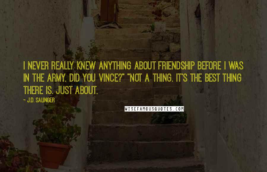 J.D. Salinger Quotes: I never really knew anything about friendship before I was in the Army. Did you Vince?" "Not a thing. It's the best thing there is. Just About.