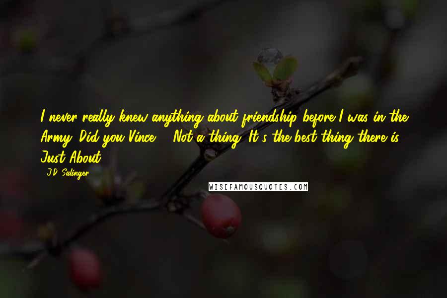 J.D. Salinger Quotes: I never really knew anything about friendship before I was in the Army. Did you Vince?" "Not a thing. It's the best thing there is. Just About.
