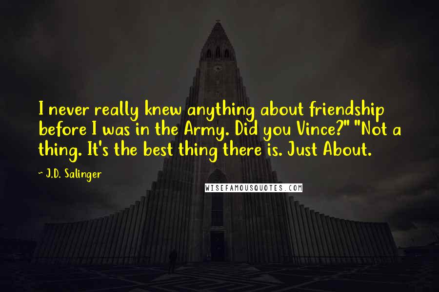 J.D. Salinger Quotes: I never really knew anything about friendship before I was in the Army. Did you Vince?" "Not a thing. It's the best thing there is. Just About.