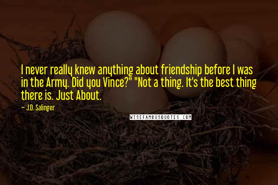 J.D. Salinger Quotes: I never really knew anything about friendship before I was in the Army. Did you Vince?" "Not a thing. It's the best thing there is. Just About.