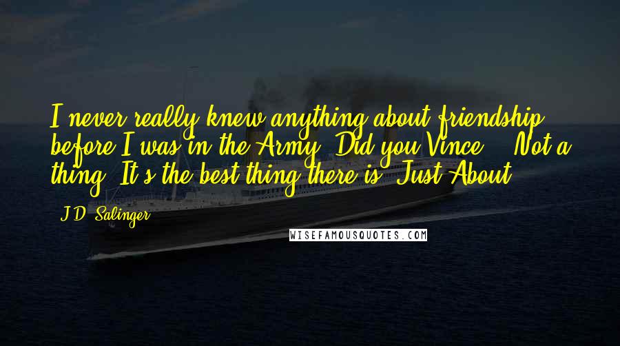 J.D. Salinger Quotes: I never really knew anything about friendship before I was in the Army. Did you Vince?" "Not a thing. It's the best thing there is. Just About.