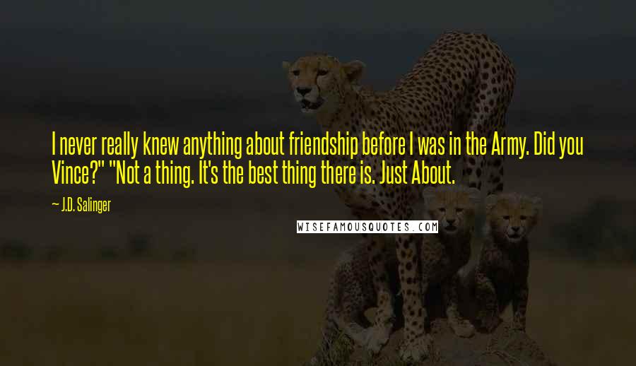 J.D. Salinger Quotes: I never really knew anything about friendship before I was in the Army. Did you Vince?" "Not a thing. It's the best thing there is. Just About.
