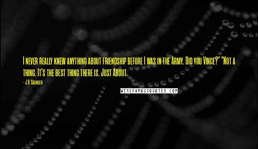 J.D. Salinger Quotes: I never really knew anything about friendship before I was in the Army. Did you Vince?" "Not a thing. It's the best thing there is. Just About.