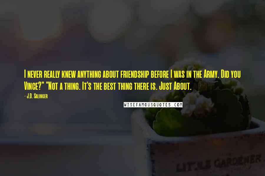 J.D. Salinger Quotes: I never really knew anything about friendship before I was in the Army. Did you Vince?" "Not a thing. It's the best thing there is. Just About.